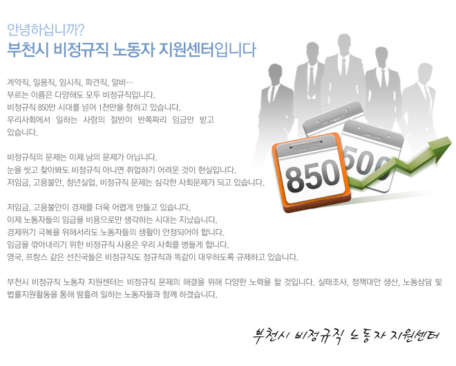 안녕하세요.
부천시 비정규직 근로자 지원센터입니다.

계약직, 일용직, 임시직, 파견직, 알바…
부르는 이름은 다양해도 모두 비정규직입니다. 
비정규직 850만 시대를 넘어 1천만을 향하고 있습니다. 
우리사회에서 일하는 사람의 절반이 반쪽짜리 임금만 받고 있습니다.

비정규직의 문제는 이제 남의 문제가 아닙니다. 
눈을 씻고 찾아봐도 비정규직 아니면 취업하기 어려운 것이 현실입니다. 
저임금, 고용불안, 청년실업, 비정규직 문제는 심각한 사회문제가 되고 있습니다.  
 
저임금, 고용불안이 경제를 더욱 어렵게 만들고 있습니다. 
이제 노동자들의 임금을 비용으로만 생각하는 시대는 지났습니다. 
경제위기 극복을 위해서라도 노동자들의 생활이 안정되어야 합니다. 
임금을 깎아내리기 위한 비정규직 사용은 우리 사회를 병들게 합니다.
영국, 프랑스 같은 선진국들은 비정규직도 정규직과 똑같이 대우하도록 규제하고 있습니다.

부천시 비정규직 근로자 지원센터는 비정규직 문제의 해결을 위해 다양한 노력을 할 것입니다. 
실태조사, 정책대안 생산, 노동상담 및 법률지원활동을 통해 땀흘려 일하는 노동자들과 함께 하겠습니다.      
						
						 
                                                     부천시 비정규직 근로자 지원센터
